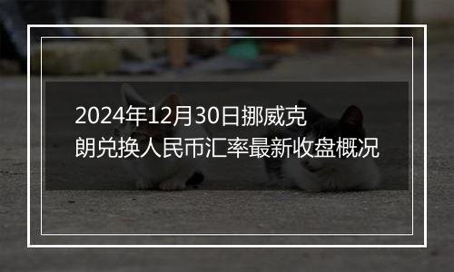 2024年12月30日挪威克朗兑换人民币汇率最新收盘概况