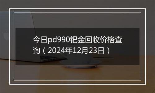 今日pd990钯金回收价格查询（2024年12月23日）