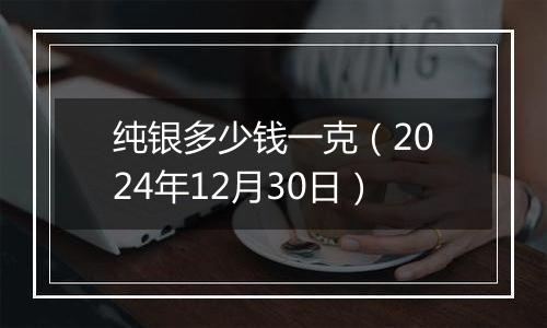 纯银多少钱一克（2024年12月30日）