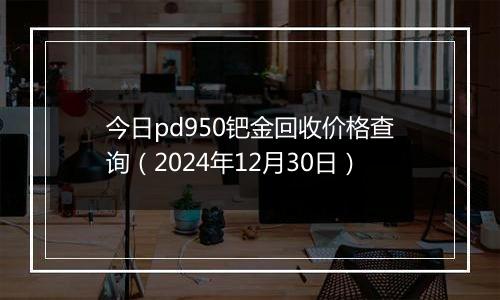 今日pd950钯金回收价格查询（2024年12月30日）