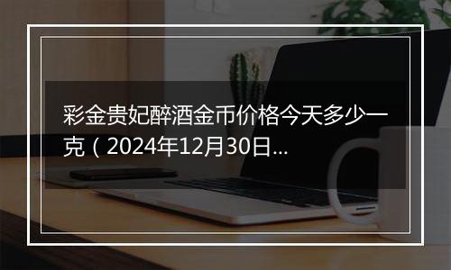 彩金贵妃醉酒金币价格今天多少一克（2024年12月30日）