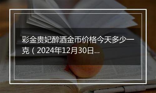 彩金贵妃醉酒金币价格今天多少一克（2024年12月30日）