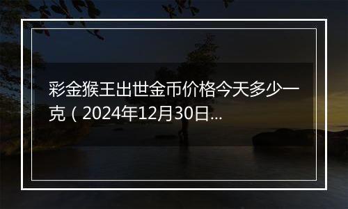 彩金猴王出世金币价格今天多少一克（2024年12月30日）