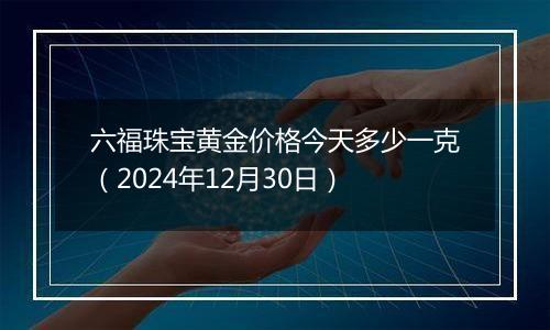 六福珠宝黄金价格今天多少一克（2024年12月30日）