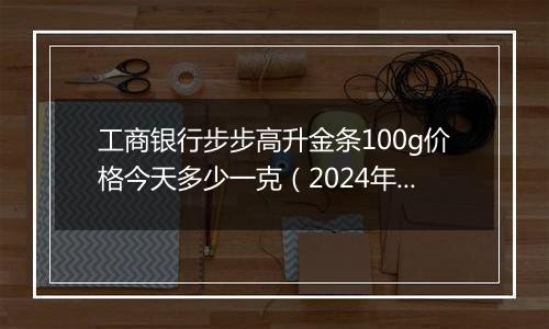 工商银行步步高升金条100g价格今天多少一克（2024年12月30日）