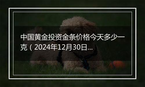 中国黄金投资金条价格今天多少一克（2024年12月30日）