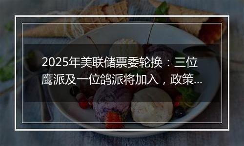 2025年美联储票委轮换：三位鹰派及一位鸽派将加入，政策走向或生变