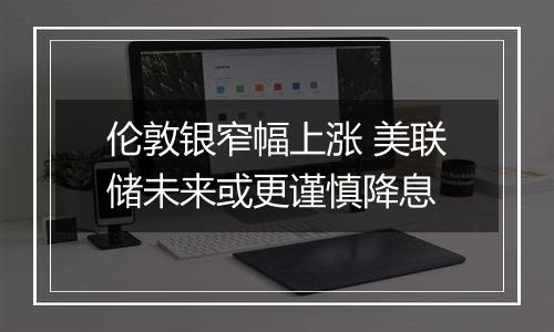 伦敦银窄幅上涨 美联储未来或更谨慎降息