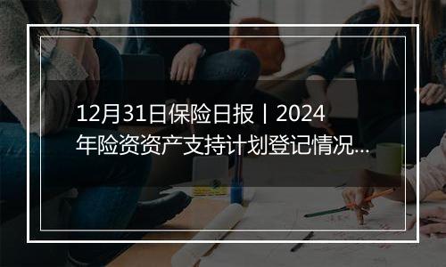 12月31日保险日报丨2024年险资资产支持计划登记情况出炉！前11个月投连险市场回暖，年内有30家险企股权变动