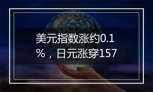 美元指数涨约0.1%，日元涨穿157