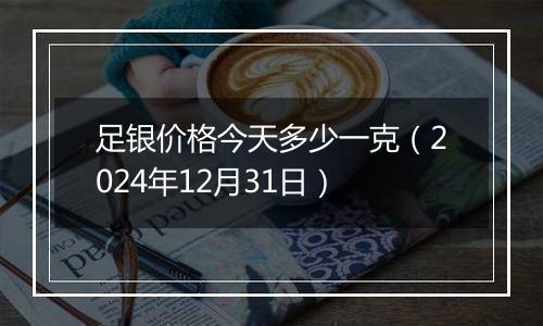 足银价格今天多少一克（2024年12月31日）