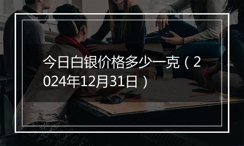 今日白银价格多少一克（2024年12月31日）