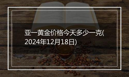 亚一黄金价格今天多少一克(2024年12月18日)