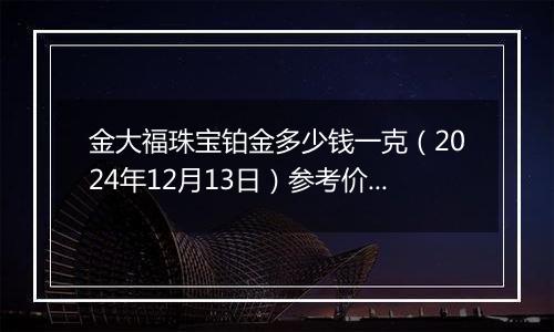 金大福珠宝铂金多少钱一克（2024年12月13日）参考价格