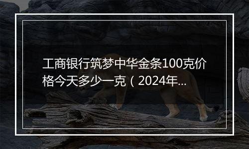 工商银行筑梦中华金条100克价格今天多少一克（2024年12月31日）