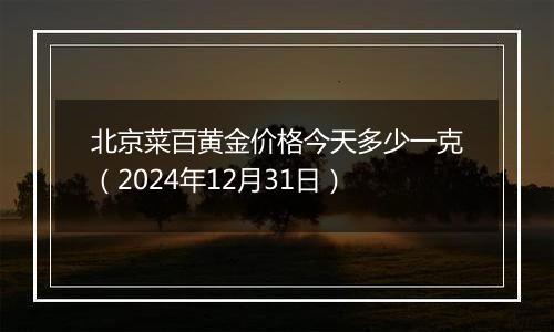 北京菜百黄金价格今天多少一克（2024年12月31日）