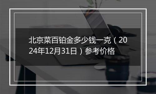 北京菜百铂金多少钱一克（2024年12月31日）参考价格