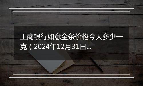 工商银行如意金条价格今天多少一克（2024年12月31日）