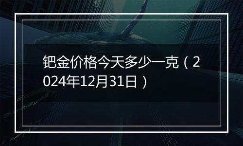 钯金价格今天多少一克（2024年12月31日）