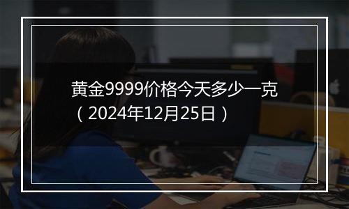 黄金9999价格今天多少一克（2024年12月25日）