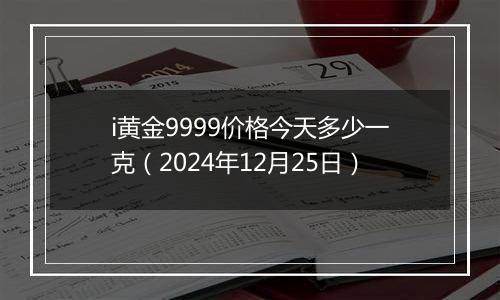 i黄金9999价格今天多少一克（2024年12月25日）