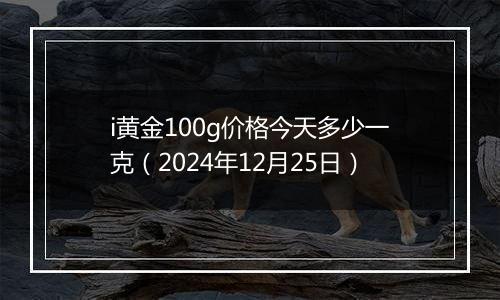 i黄金100g价格今天多少一克（2024年12月25日）