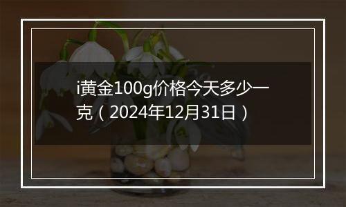 i黄金100g价格今天多少一克（2024年12月31日）