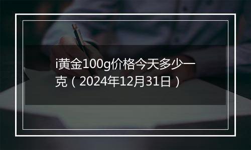 i黄金100g价格今天多少一克（2024年12月31日）