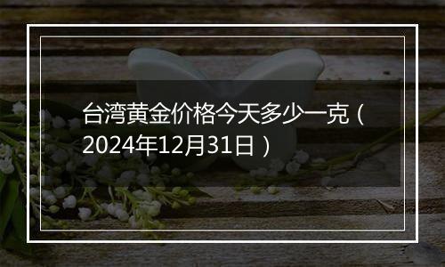 台湾黄金价格今天多少一克（2024年12月31日）