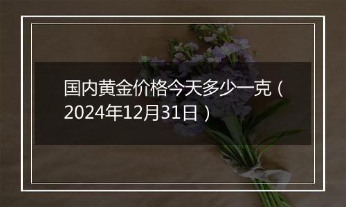 国内黄金价格今天多少一克（2024年12月31日）