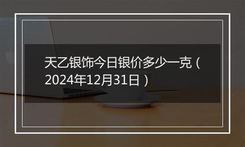 天乙银饰今日银价多少一克（2024年12月31日）