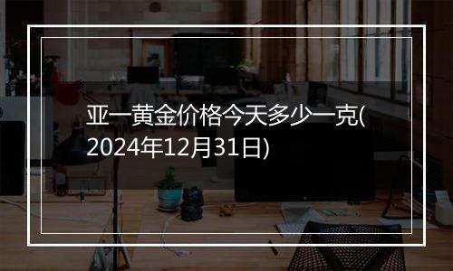 亚一黄金价格今天多少一克(2024年12月31日)