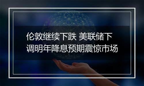 伦敦继续下跌 美联储下调明年降息预期震惊市场