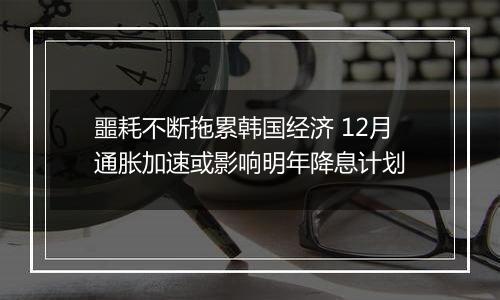 噩耗不断拖累韩国经济 12月通胀加速或影响明年降息计划