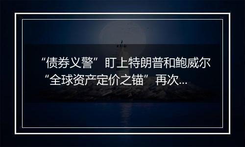 “债券义警”盯上特朗普和鲍威尔 “全球资产定价之锚”再次起舞