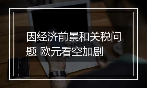 因经济前景和关税问题 欧元看空加剧