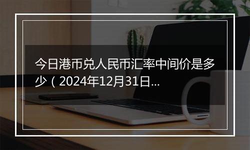 今日港币兑人民币汇率中间价是多少（2024年12月31日）