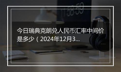 今日瑞典克朗兑人民币汇率中间价是多少（2024年12月31日）