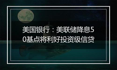 美国银行：美联储降息50基点将利好投资级信贷