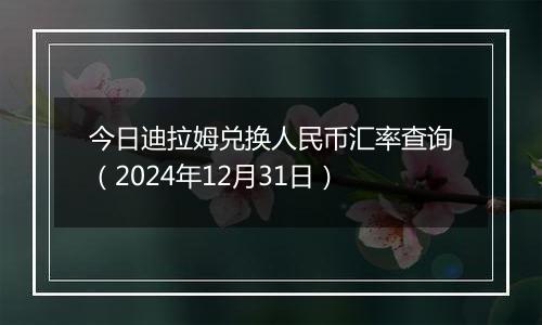 今日迪拉姆兑换人民币汇率查询（2024年12月31日）