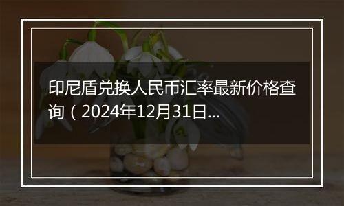 印尼盾兑换人民币汇率最新价格查询（2024年12月31日）