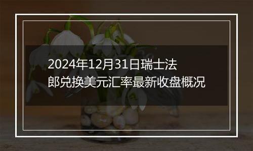 2024年12月31日瑞士法郎兑换美元汇率最新收盘概况