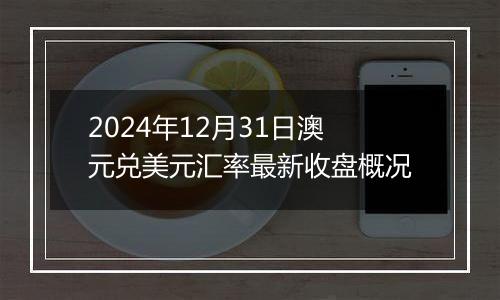 2024年12月31日澳元兑美元汇率最新收盘概况