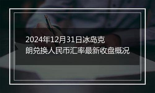 2024年12月31日冰岛克朗兑换人民币汇率最新收盘概况