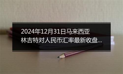 2024年12月31日马来西亚林吉特对人民币汇率最新收盘概况