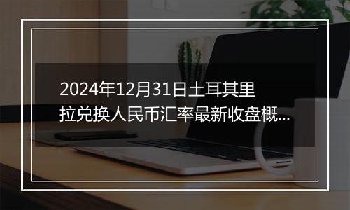 2024年12月31日土耳其里拉兑换人民币汇率最新收盘概况