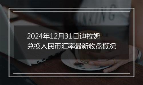 2024年12月31日迪拉姆兑换人民币汇率最新收盘概况