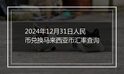 2024年12月31日人民币兑换马来西亚币汇率查询