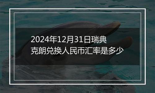 2024年12月31日瑞典克朗兑换人民币汇率是多少