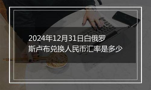 2024年12月31日白俄罗斯卢布兑换人民币汇率是多少